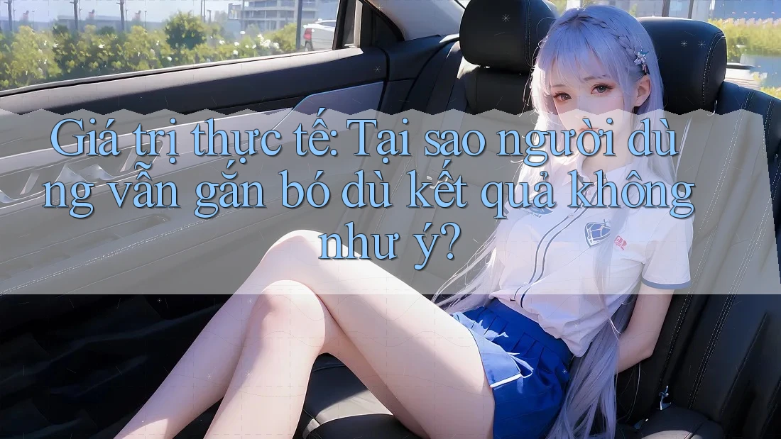 Giá trị thực tế: Tại sao người dùng vẫn gắn bó dù kết quả không như ý?