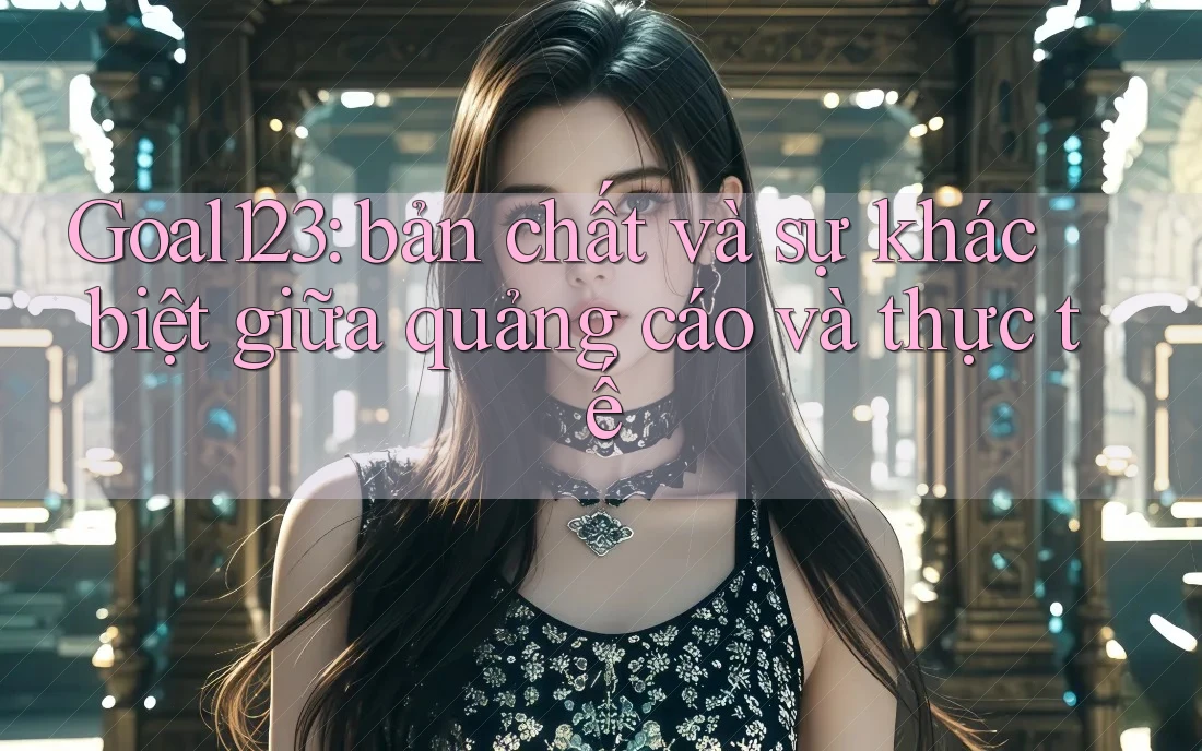 Goal123: bản chất và sự khác biệt giữa quảng cáo và thực tế Goal123: bản chất và sự khác biệt giữa quảng cáo và thực tế