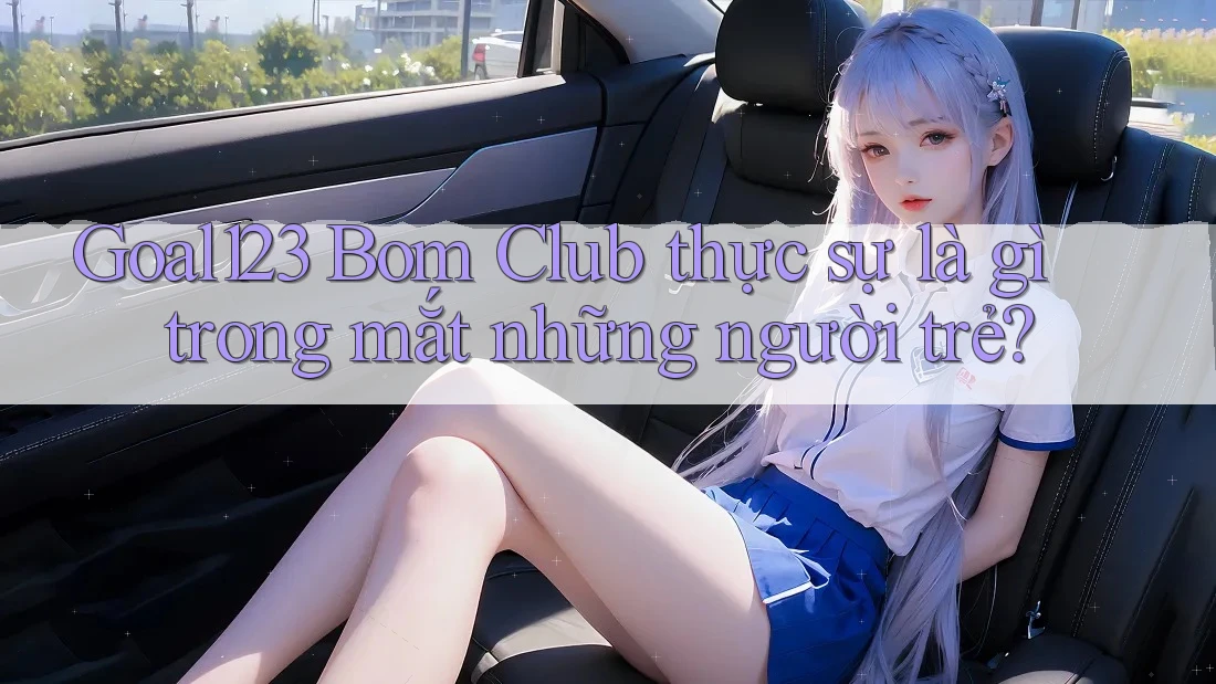 Goal123 Bom Club thực sự là gì trong mắt những người trẻ?