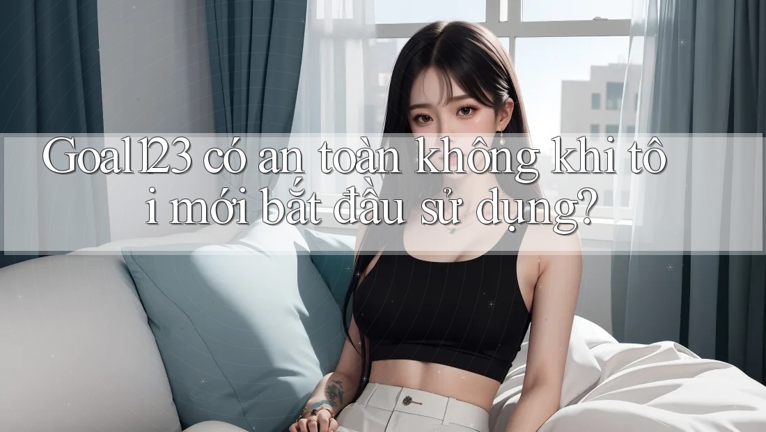 Goal123 có an toàn không khi tôi mới bắt đầu sử dụng?