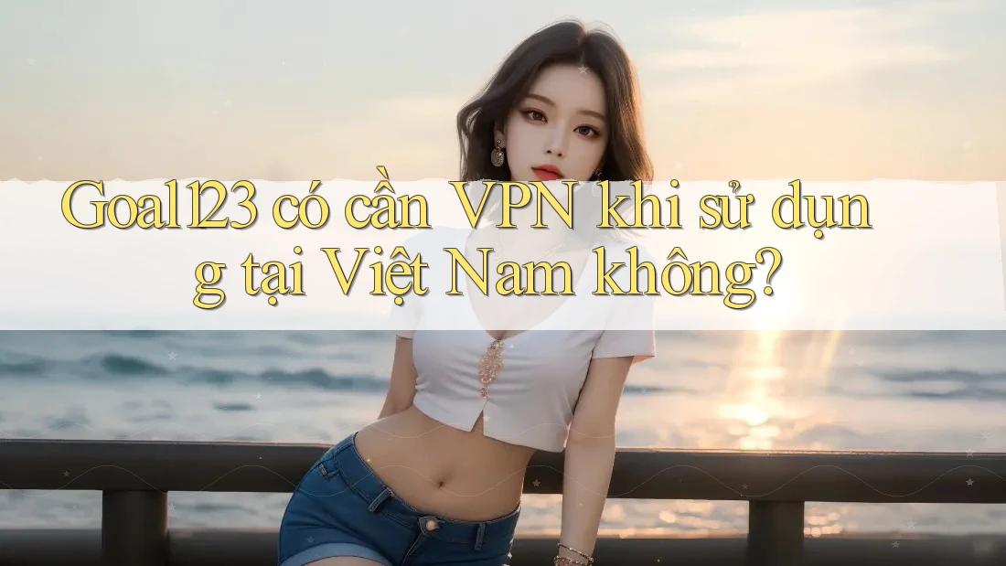 Goal123 có cần VPN khi sử dụng tại Việt Nam không? Goal123 có cần VPN khi sử dụng tại Việt Nam không?