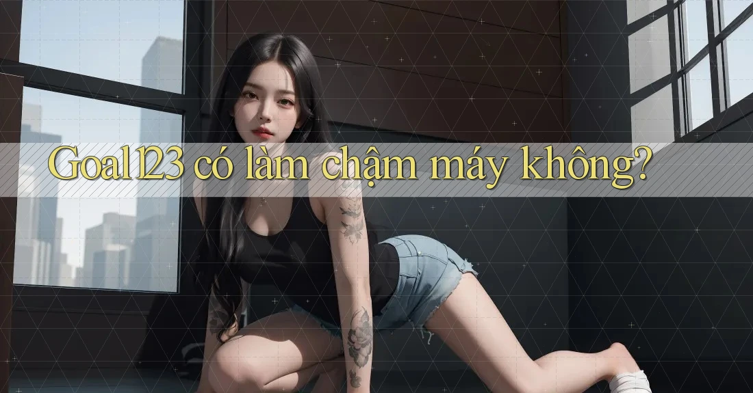 Goal123 có làm chậm máy không? Goal123 có làm chậm máy không?