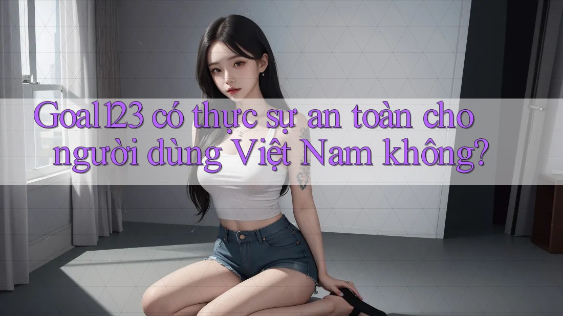 Goal123 có thực sự an toàn cho người dùng Việt Nam không?