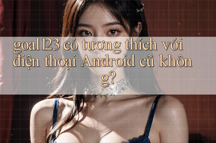 goal123 có tương thích với điện thoại Android cũ không? goal123 có tương thích với điện thoại Android cũ không?