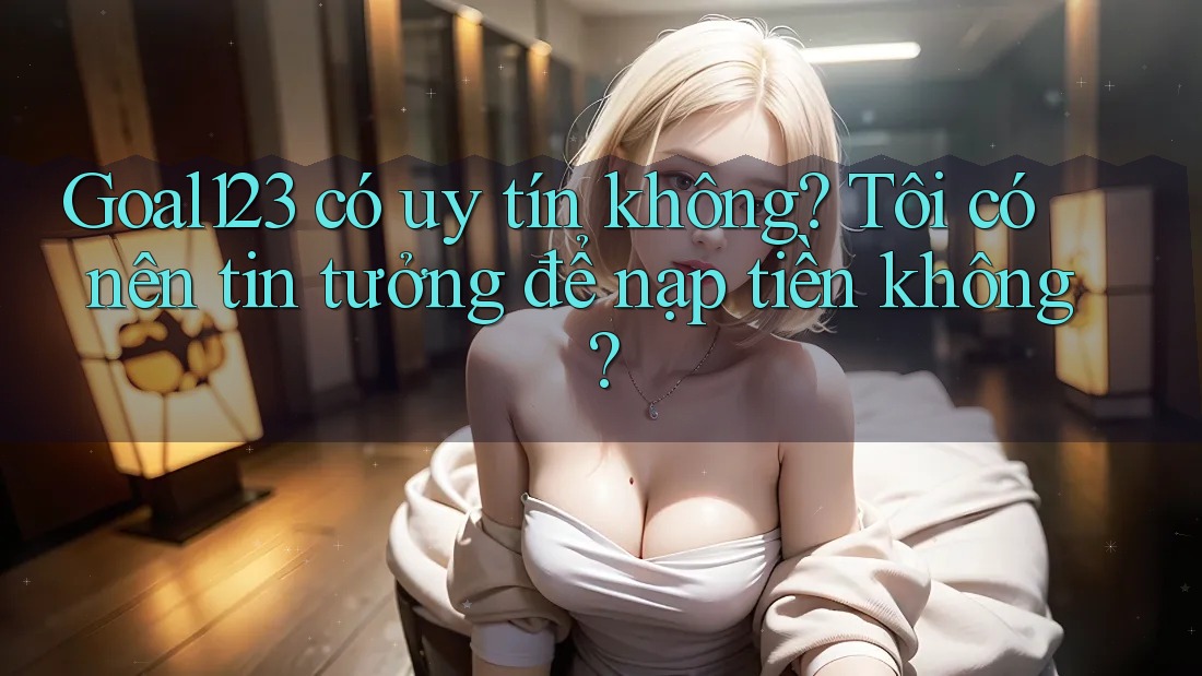 Goal123 có uy tín không? Tôi có nên tin tưởng để nạp tiền không?