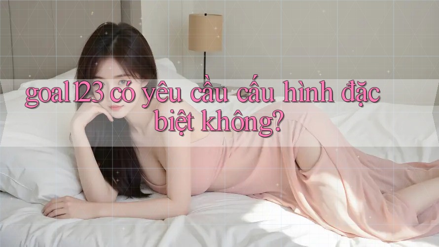 goal123 có yêu cầu cấu hình đặc biệt không? goal123 có yêu cầu cấu hình đặc biệt không?