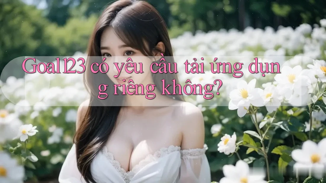 Goal123 có yêu cầu tải ứng dụng riêng không?