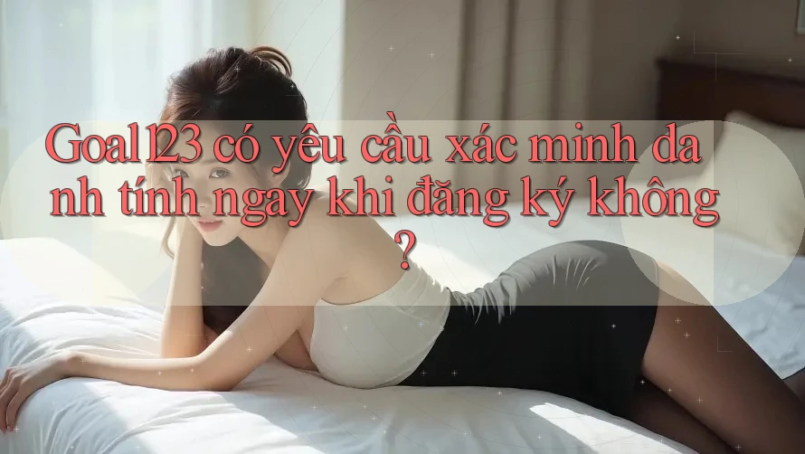 Goal123 có yêu cầu xác minh danh tính ngay khi đăng ký không? Goal123 có yêu cầu xác minh danh tính ngay khi đăng ký không?