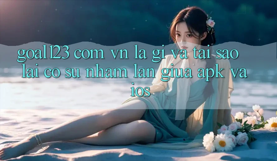 “Goal123 com vn” Là Gì Và Tại Sao Lại Có Sự Nhầm Lẫn Giữa APK Và iOS? “Goal123 com vn” Là Gì Và Tại Sao Lại Có Sự Nhầm Lẫn Giữa APK Và iOS?