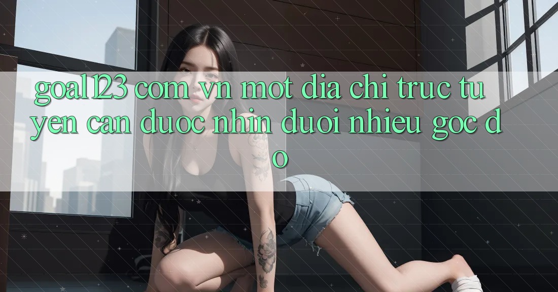 “Goal123 com vn” – Một Địa Chỉ Trực Tuyến Cần Được Nhìn Dưới Nhiều Góc Độ