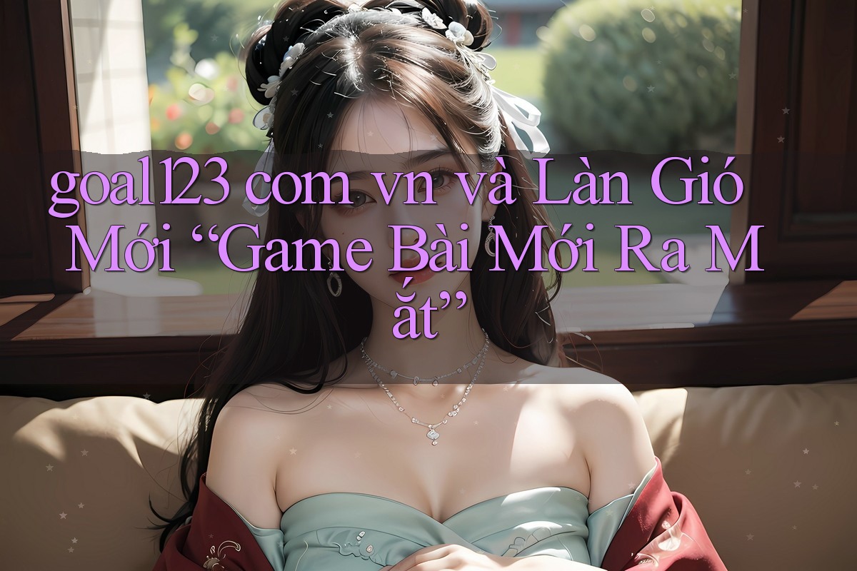 goal123 com vn và Làn Gió Mới “Game Bài Mới Ra Mắt”