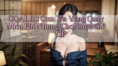 goal123 com vn vòng quay miễn phí nhưng chơi được giờ VIP
