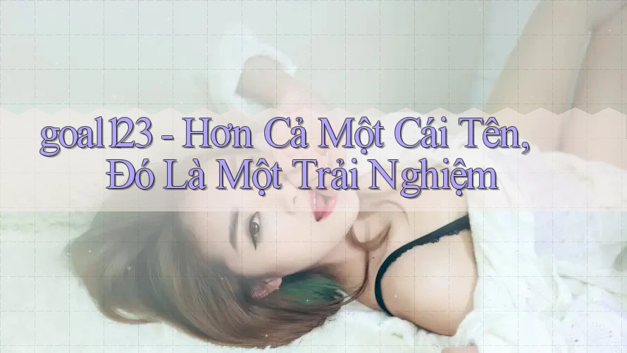 goal123 - Hơn Cả Một Cái Tên, Đó Là Một Trải Nghiệm