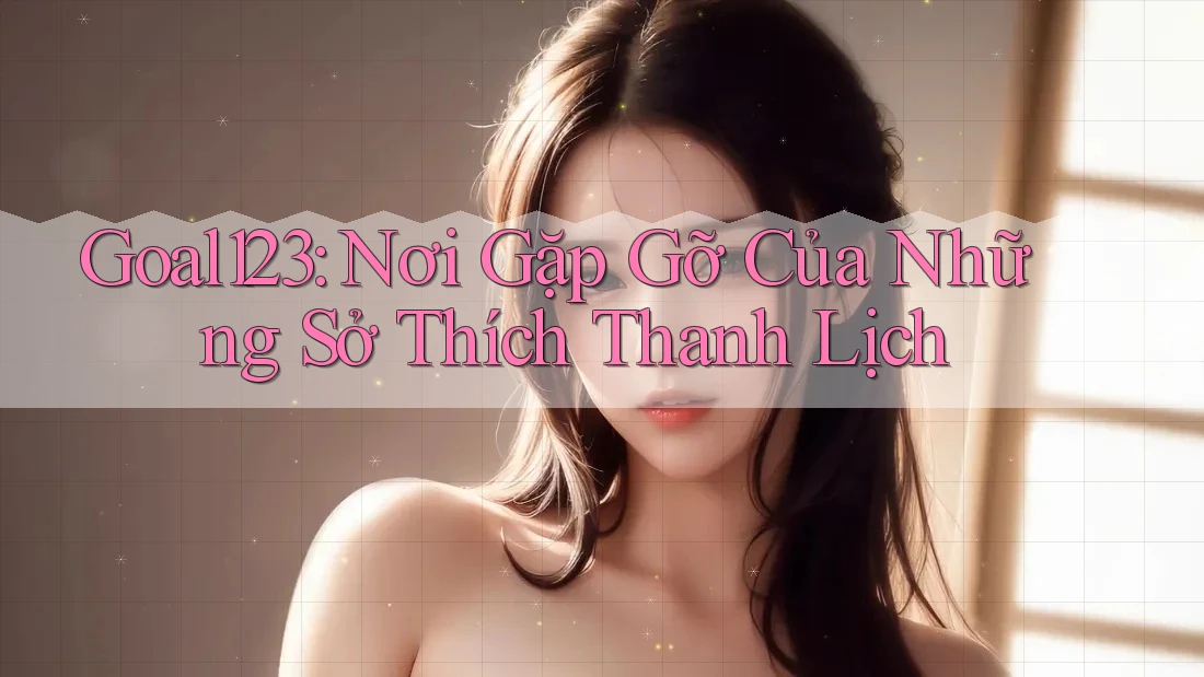 Goal123: Nơi Gặp Gỡ Của Những Sở Thích Thanh Lịch