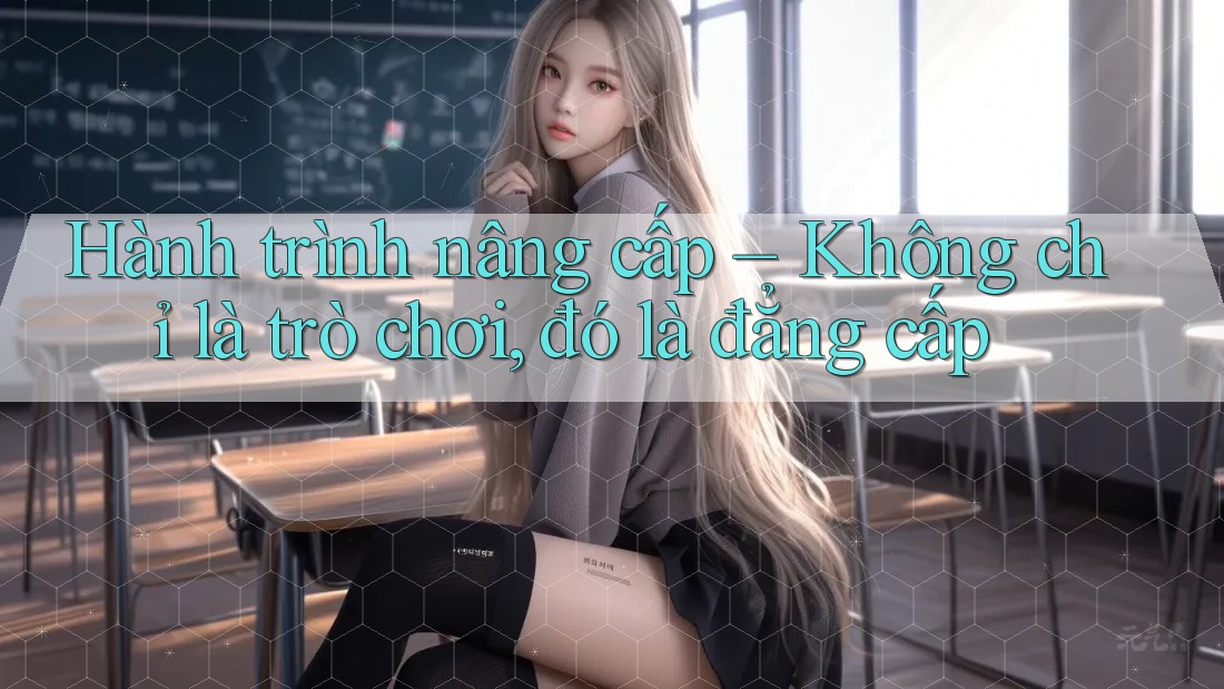 Hành trình nâng cấp – Không chỉ là trò chơi, đó là đẳng cấp