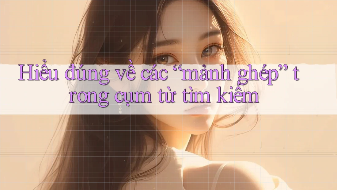 Hiểu đúng về các “mảnh ghép” trong cụm từ tìm kiếm