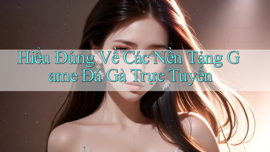 Hiểu Đúng Về Các Nền Tảng Game Đá Gà Trực Tuyến