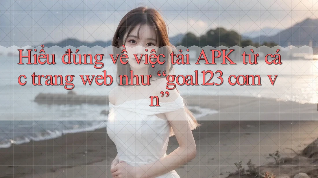 Hiểu đúng về việc tải APK từ các trang web như “goal123 com vn”