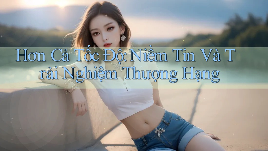 Hơn Cả Tốc Độ: Niềm Tin Và Trải Nghiệm Thượng Hạng