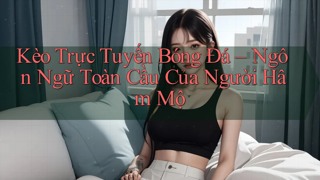 Kèo Trực Tuyến Bóng Đá – Ngôn Ngữ Toàn Cầu Của Người Hâm Mộ Kèo Trực Tuyến Bóng Đá – Ngôn Ngữ Toàn Cầu Của Người Hâm Mộ