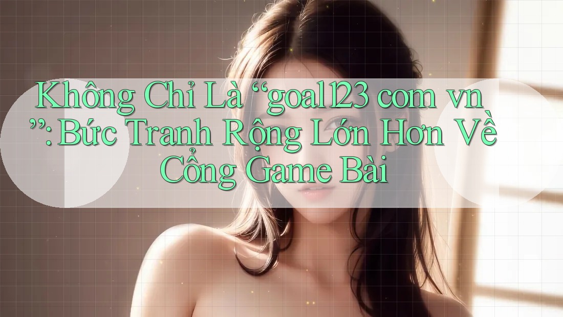 Không Chỉ Là “goal123 com vn”: Bức Tranh Rộng Lớn Hơn Về Cổng Game Bài