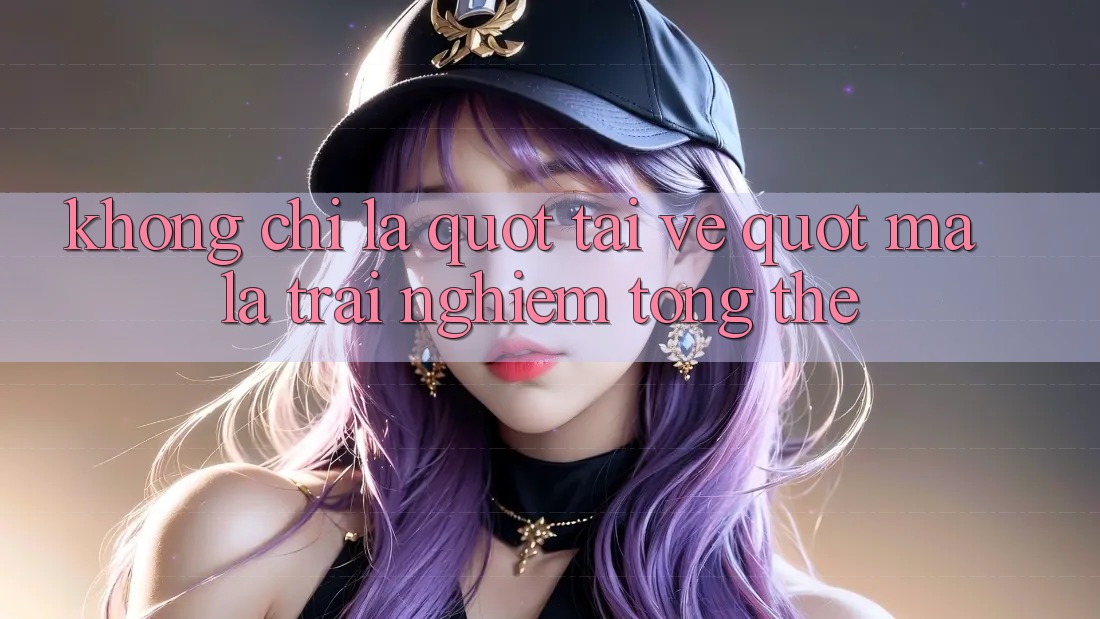 Không chỉ là " tải về" , mà là trải nghiệm tổng thể