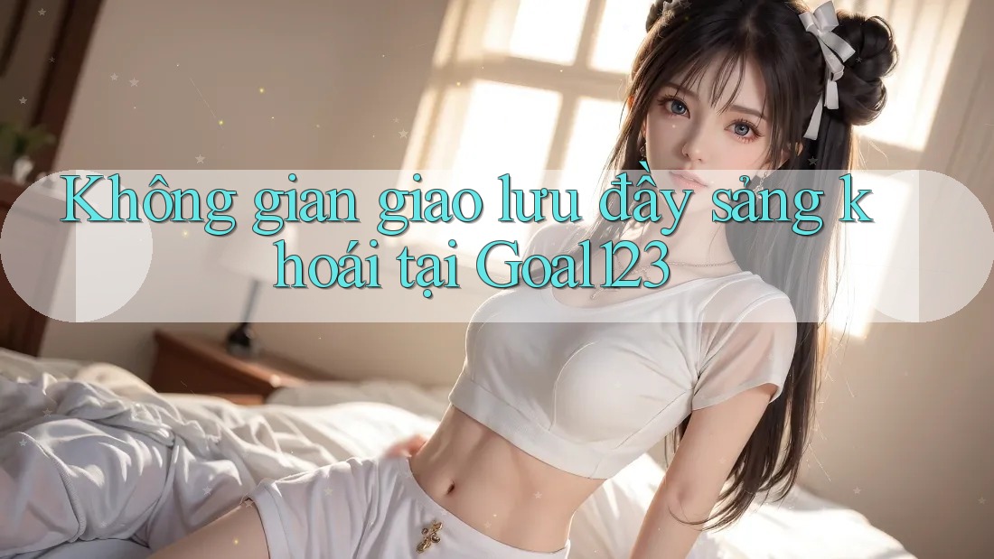 Không gian giao lưu đầy sảng khoái tại Goal123 Không gian giao lưu đầy sảng khoái tại Goal123