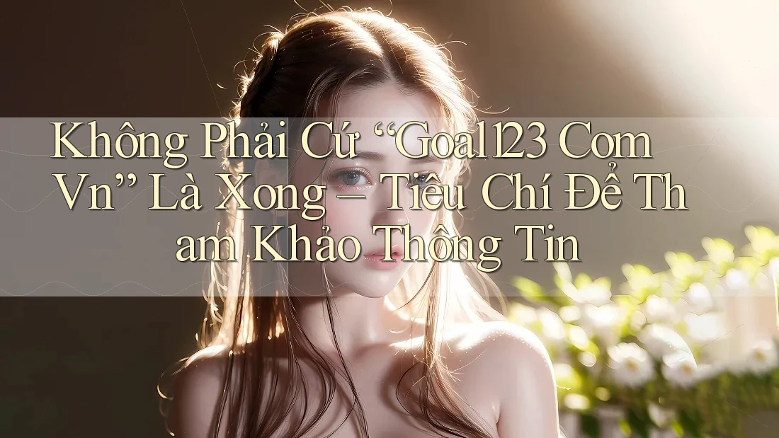 Không Phải Cứ “Goal123 Com Vn” Là Xong – Tiêu Chí Để Tham Khảo Thông Tin
