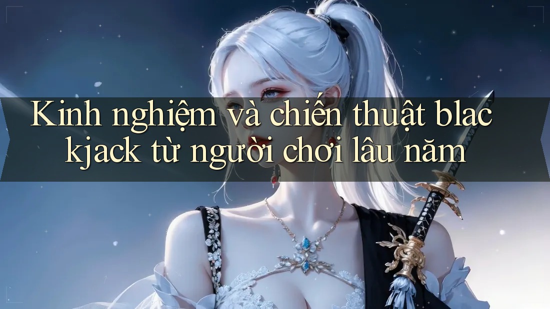 Kinh nghiệm và chiến thuật blackjack từ người chơi lâu năm