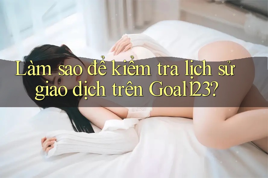 Làm sao để kiểm tra lịch sử giao dịch trên Goal123?