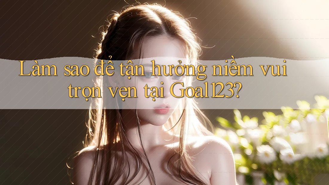 Làm sao để tận hưởng niềm vui trọn vẹn tại Goal123?