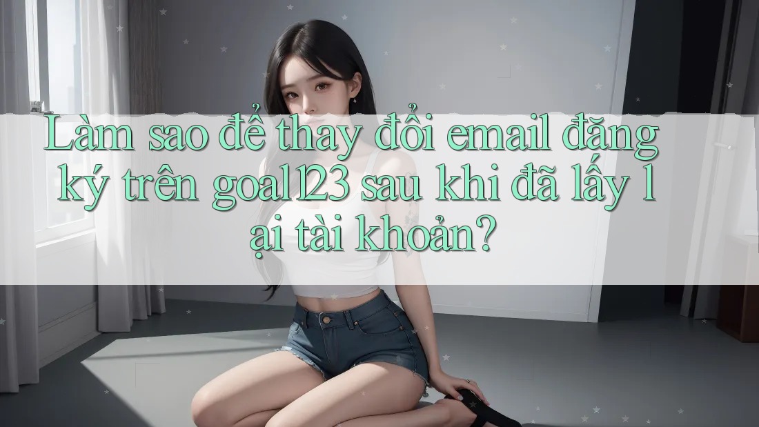 Làm sao để thay đổi email đăng ký trên goal123 sau khi đã lấy lại tài khoản?