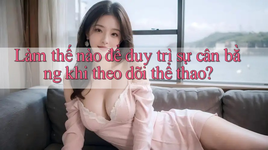 Làm thế nào để duy trì sự cân bằng khi theo dõi thể thao?