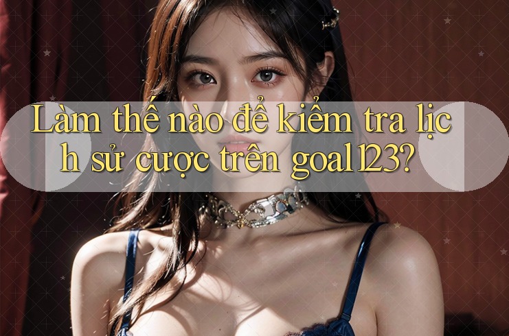 Làm thế nào để kiểm tra lịch sử cược trên goal123?