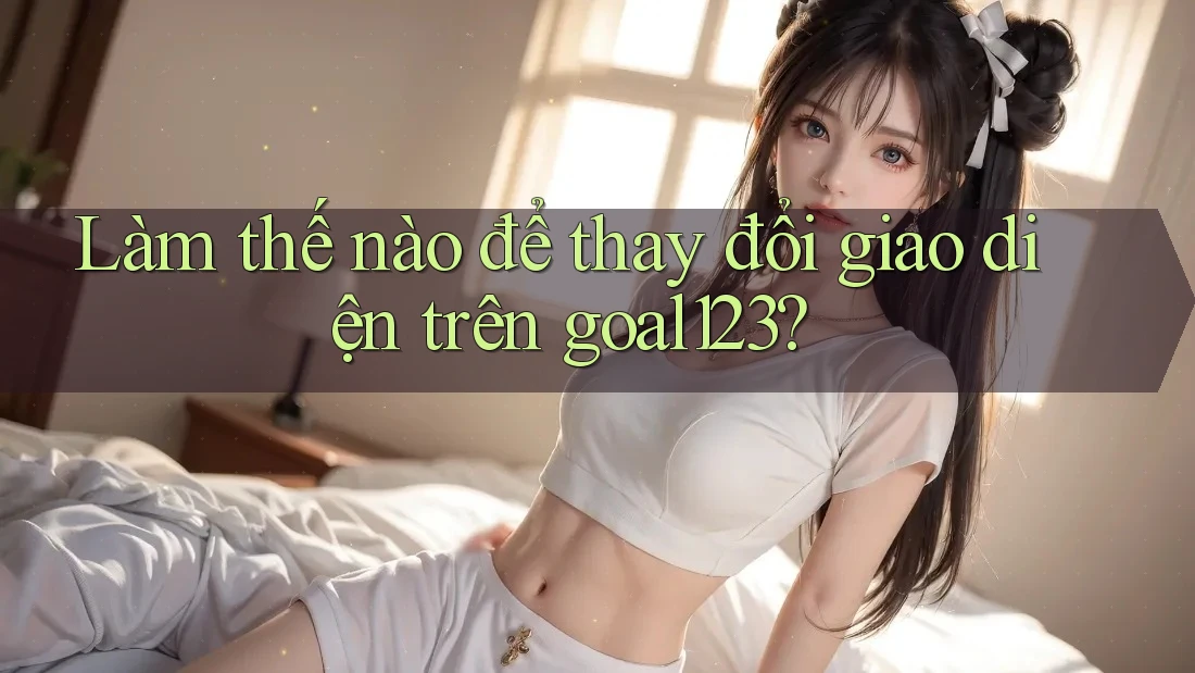 Làm thế nào để thay đổi giao diện trên goal123? Làm thế nào để thay đổi giao diện trên goal123?