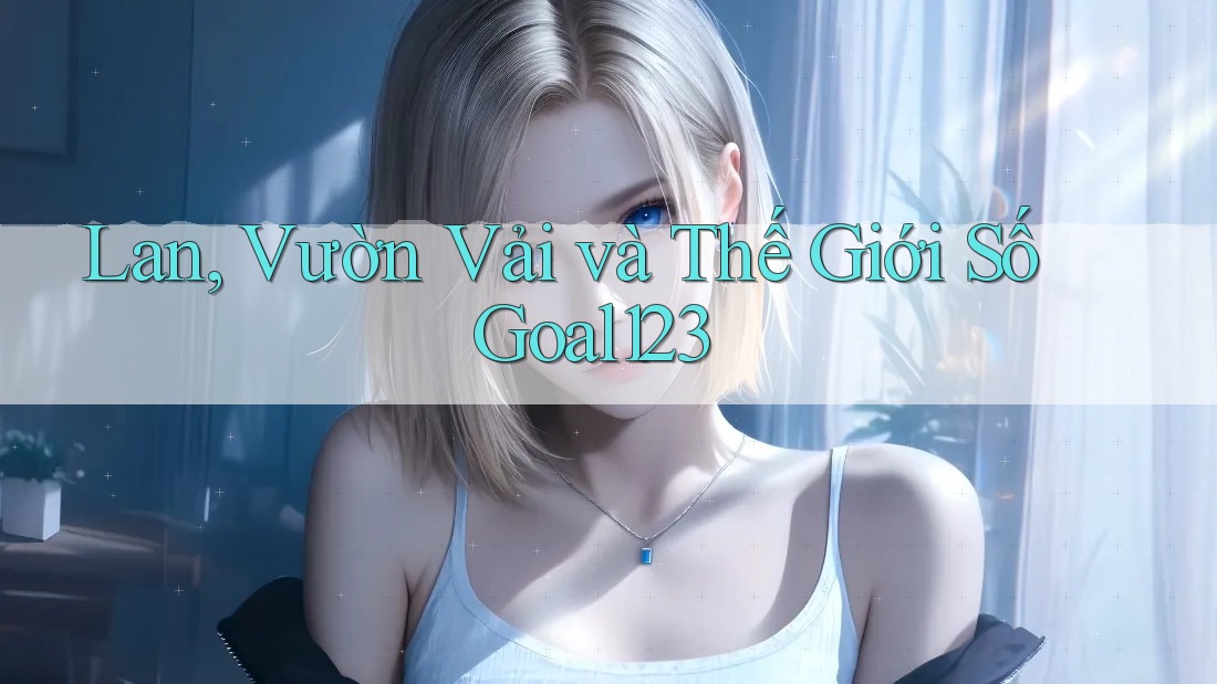 Lan, Vườn Vải và Thế Giới Số Goal123 Lan, Vườn Vải và Thế Giới Số Goal123