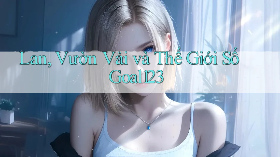 Lan, Vườn Vải và Thế Giới Số Goal123