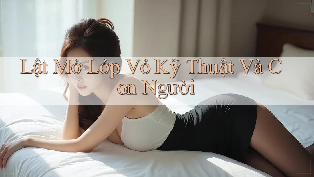 Lật Mở Lớp Vỏ Kỹ Thuật Và Con Người