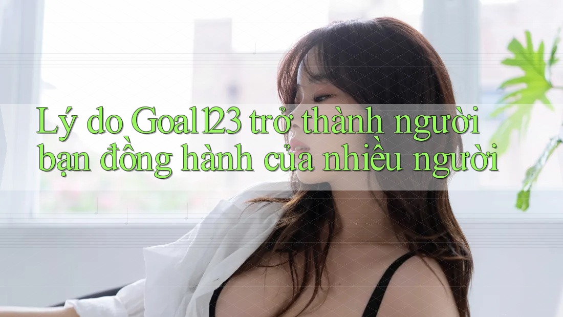 Lý do Goal123 trở thành người bạn đồng hành của nhiều người