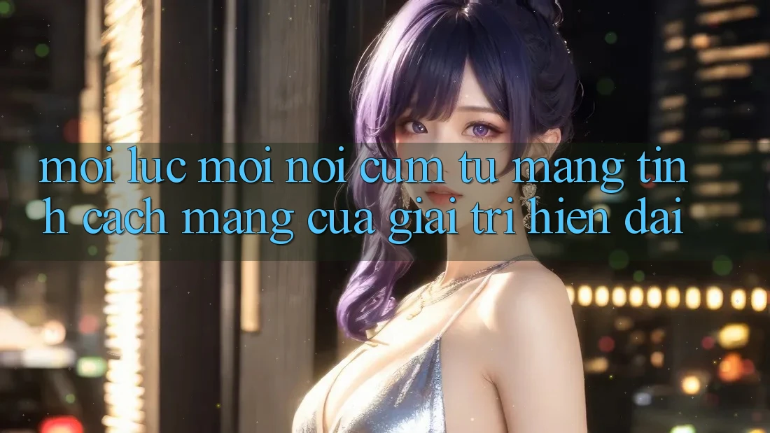 “Mọi lúc, mọi nơi” – Cụm từ mang tính cách mạng của giải trí hiện đại