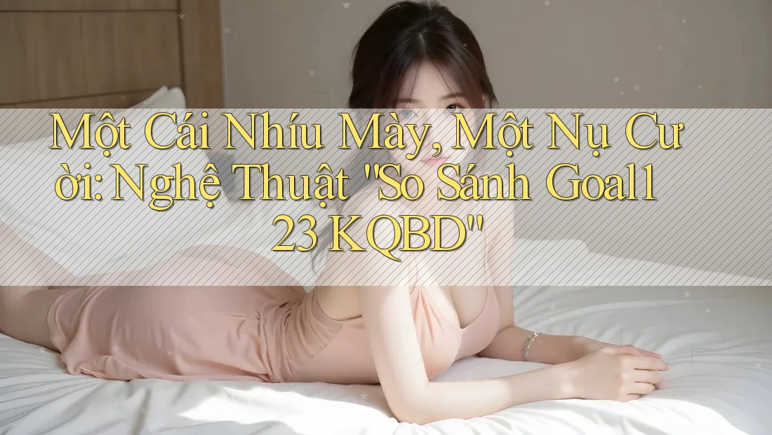 Một Cái Nhíu Mày, Một Nụ Cười: Nghệ Thuật “So Sánh Goal123 KQBD”
