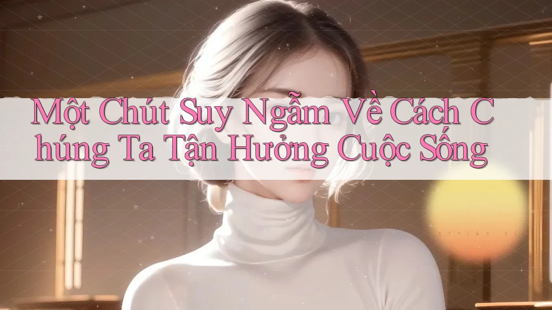 Một Chút Suy Ngẫm Về Cách Chúng Ta Tận Hưởng Cuộc Sống