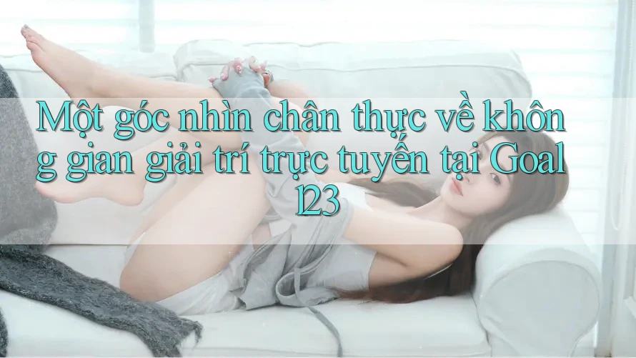 Một góc nhìn chân thực về không gian giải trí trực tuyến tại Goal123
