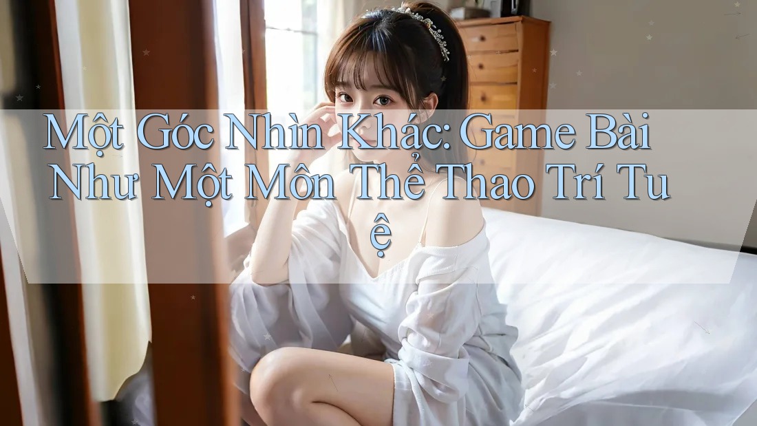 Một Góc Nhìn Khác: Game Bài Như Một Môn Thể Thao Trí Tuệ