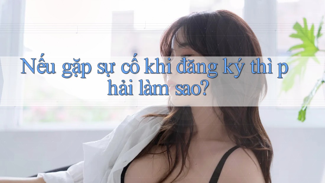 Nếu gặp sự cố khi đăng ký thì phải làm sao?