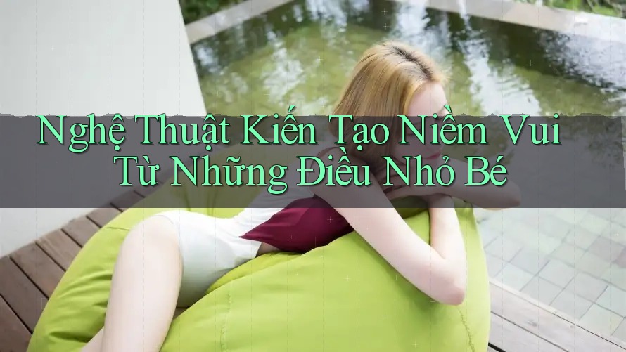 Nghệ Thuật Kiến Tạo Niềm Vui Từ Những Điều Nhỏ Bé Nghệ Thuật Kiến Tạo Niềm Vui Từ Những Điều Nhỏ Bé
