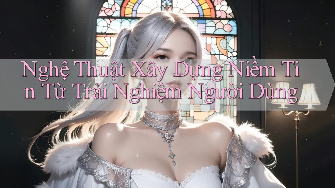 Nghệ Thuật Xây Dựng Niềm Tin Từ Trải Nghiệm Người Dùng Nghệ Thuật Xây Dựng Niềm Tin Từ Trải Nghiệm Người Dùng
