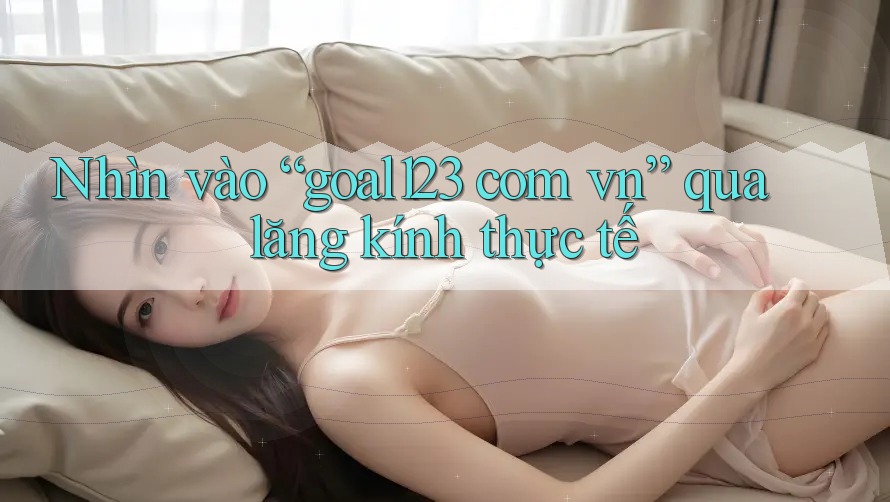 Nhìn vào “goal123 com vn” qua lăng kính thực tế