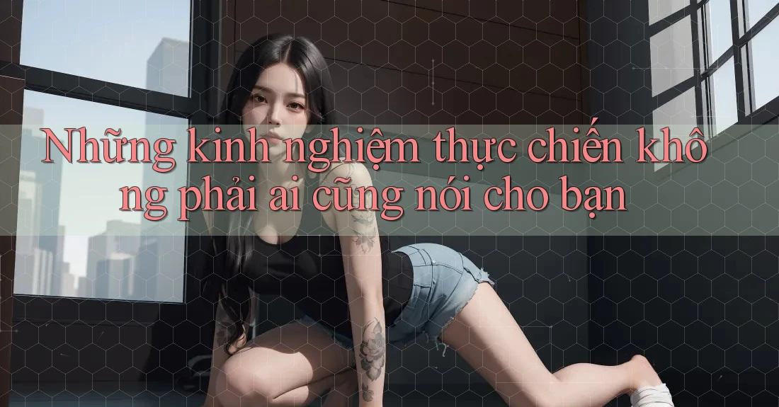 Những kinh nghiệm thực chiến không phải ai cũng nói cho bạn