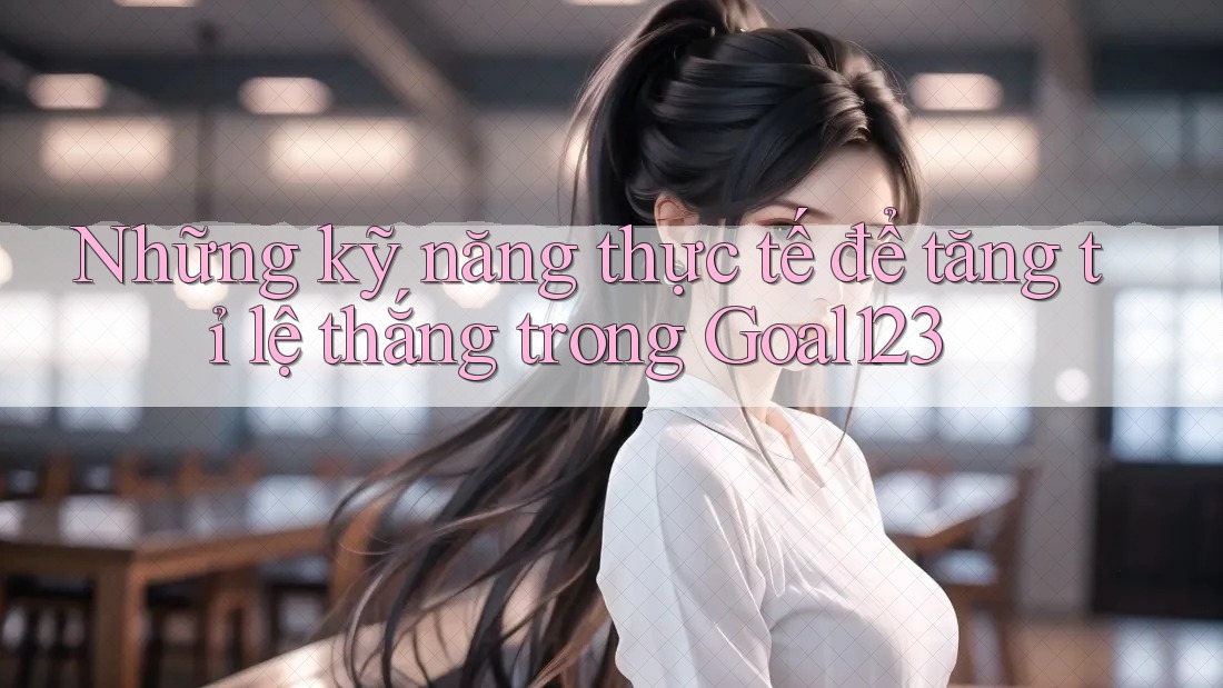 Những kỹ năng thực tế để tăng tỉ lệ thắng trong Goal123